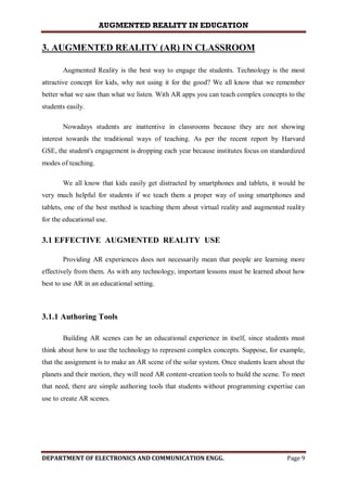 AUGMENTED REALITY IN EDUCATION
DEPARTMENT OF ELECTRONICS AND COMMUNICATION ENGG. Page 9
3. AUGMENTED REALITY (AR) IN CLASSROOM
Augmented Reality is the best way to engage the students. Technology is the most
attractive concept for kids, why not using it for the good? We all know that we remember
better what we saw than what we listen. With AR apps you can teach complex concepts to the
students easily.
Nowadays students are inattentive in classrooms because they are not showing
interest towards the traditional ways of teaching. As per the recent report by Harvard
GSE, the student's engagement is dropping each year because institutes focus on standardized
modes of teaching.
We all know that kids easily get distracted by smartphones and tablets, it would be
very much helpful for students if we teach them a proper way of using smartphones and
tablets, one of the best method is teaching them about virtual reality and augmented reality
for the educational use.
3.1 EFFECTIVE AUGMENTED REALITY USE
Providing AR experiences does not necessarily mean that people are learning more
effectively from them. As with any technology, important lessons must be learned about how
best to use AR in an educational setting.
3.1.1 Authoring Tools
Building AR scenes can be an educational experience in itself, since students must
think about how to use the technology to represent complex concepts. Suppose, for example,
that the assignment is to make an AR scene of the solar system. Once students learn about the
planets and their motion, they will need AR content-creation tools to build the scene. To meet
that need, there are simple authoring tools that students without programming expertise can
use to create AR scenes.
 
