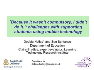 ‘ Because it wasn’t compulsory, I didn’t do it.’: challenges with supporting students using mobile technology Debbie Holley* and Sue Sentance Department of Education  Claire Bradley, expert evaluator, Learning Technology Research Institute Questions to debbie.holley@anglia.ac.uk 