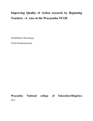 Improving Quality of Action research by Beginning
Teachers -A case at the Wayaymba NCOE
NandaMalane Weeratunge
WAK Warnakulasooriya
Wayamba National college of Education-Bingiriya
2013
 