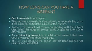  Bench warrants do not expire.
 They are not automatically deleted after, for example, five years
if the police fail to find the subject of the warrant.
 Indeed, the warrant will remain outstanding until the subject
dies, unless the judge otherwise recalls or quashes it for some
other reason.
 An outstanding warrant is a valid arrest warrant that was
originally issued months or years ago.
 It is still valid because the person has not been arrested yet
unless it has been lifted.
 
