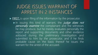  FIRST: is upon filing of the information by the prosecutor.
 In issuing this kind of warrant, the judge does not
personally examine the complainant and the witnesses
he may produce, but he merely evaluates personally the
report and supporting documents and other evidence
adduced during the preliminary investigation and
submitted to him by the prosecutor, and if he finds
probable cause on the basis thereof he issues the
warrant for the arrest of the accused.
 
