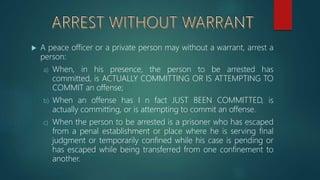  A peace officer or a private person may without a warrant, arrest a
person:
a) When, in his presence, the person to be arrested has
committed, is ACTUALLY COMMITTING OR IS ATTEMPTING TO
COMMIT an offense;
b) When an offense has I n fact JUST BEEN COMMITTED, is
actually committing, or is attempting to commit an offense.
c) When the person to be arrested is a prisoner who has escaped
from a penal establishment or place where he is serving final
judgment or temporarily confined while his case is pending or
has escaped while being transferred from one confinement to
another.
 