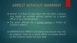  Section 5 of Rule 113 lays down the rule when a person
may legally be arrested without warrant by a peace
officer or by a private person.
 The arrest affected by a private person is known as
CITIZEN’S ARREST.
 WARRANTLESS ARREST and search and seizure may only
be properly made by a peace officer or private person
on the instances stated the prior slide.
 