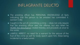  The arresting officer has PERSONAL KNOWLEDGE of facts
indicating that the person to be arrested has committed it.
[section 5 (8)]
 Caught in the act of committing a crime.---does not only require
that the arresting officer sees the offense, but also when he
HEARS the disturbance created thereby and proceeds at once to
the scene.
 LAWFUL ARREST: no need for a warrant for the seizure of the
fruit of the crime as well for body search upon him, these being
incidental to a lawful arrest.
 