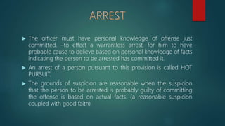  The officer must have personal knowledge of offense just
committed. –to effect a warrantless arrest, for him to have
probable cause to believe based on personal knowledge of facts
indicating the person to be arrested has committed it.
 An arrest of a person pursuant to this provision is called HOT
PURSUIT.
 The grounds of suspicion are reasonable when the suspicion
that the person to be arrested is probably guilty of committing
the offense is based on actual facts. (a reasonable suspicion
coupled with good faith)
 