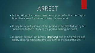  Is the taking of a person into custody in order that he maybe
bound to answer for the commission of an offense.
 It may be actual restraint of the person to be arrested, or by his
submission to the custody of the person making the arrest.
 It signifies restraint on person, depriving one of his own will and
liberty, binding him to become obedient to the will of the law.
 
