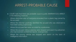  COURT held that there was probable cause to justify WARRANTLESS ARREST
in the following instances:
1. Where distinctive odor of marijuana emanated from a plastic bag carried by
the accused;
2. Where the informer positively identified the accused who was observed to
have been acting suspiciously;
3. Where the accused fled when accosted by a policemen;
4. Where the accused riding a jeepney were stopped and search by policemen
who had received confidential reports (transported)
5. Where the moving vehicle was stopped and search on the basis of
intelligence information.
 