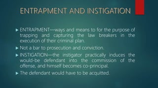  ENTRAPMENT—ways and means to for the purpose of
trapping and capturing the law breakers in the
execution of their criminal plan.
 Not a bar to prosecution and conviction.
 INSTIGATION—the instigator practically induces the
would-be defendant into the commission of the
offense, and himself becomes co-principal.
 The defendant would have to be acquitted.
 