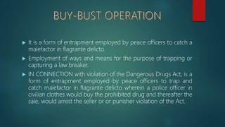  It is a form of entrapment employed by peace officers to catch a
malefactor in flagrante delicto.
 Employment of ways and means for the purpose of trapping or
capturing a law breaker.
 IN CONNECTION with violation of the Dangerous Drugs Act, is a
form of entrapment employed by peace officers to trap and
catch malefactor in flagrante delicto wherein a police officer in
civilian clothes would buy the prohibited drug and thereafter the
sale, would arrest the seller or or punisher violation of the Act.
 