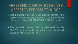  Last paragraph of Sec. 5 (a) and (b) hereof—the
person arrested without a warrant shall be forthwith
delivered to the NEAREST POLICE STATION or JAIL.
 The arrested person shall be delivered to the
PROPER judicial authority within the prescribed
period in Art. 125 of the RPC.
 