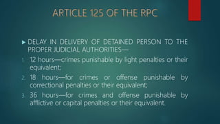  DELAY IN DELIVERY OF DETAINED PERSON TO THE
PROPER JUDICIAL AUTHORITIES—
1. 12 hours—crimes punishable by light penalties or their
equivalent;
2. 18 hours—for crimes or offense punishable by
correctional penalties or their equivalent;
3. 36 hours—for crimes and offense punishable by
afflictive or capital penalties or their equivalent.
 