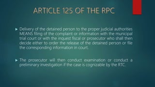  Delivery of the detained person to the proper judicial authorities
MEANS filing of the complaint or information with the municipal
trial court or with the inquest fiscal or prosecutor who shall then
decide either to order the release of the detained person or file
the corresponding information in court.
 The prosecutor will then conduct examination or conduct a
preliminary investigation if the case is cognizable by the RTC.
 