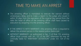  The arresting officer is mandated to execute the warrant without
unnecessary delay and to make a report to the judge who issued it
within 10 days from the expiration of the original day period from the
date the head of office of the arresting officer shall have caused its
execution by assigning it to the arresting officer.
 IF THE ARREST IS WITH WARRANT—the arresting officer is required to
deliver the arrested person in the nearest police station/jail.
 WITHOUT WARRANT– as authorized in Sec. 5 of Rule 113, arresting
officer must comply with Art. 125 of the RPC otherwise he may be
criminally liable for “ARBITRARY DETENTION” under Art. 124 of the
RPC.
 