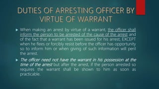  When making an arrest by virtue of a warrant, the officer shall
inform the person to be arrested of the cause of the arrest and
of the fact that a warrant has been issued for his arrest, EXCEPT
when he flees or forcibly resist before the officer has opportunity
so to inform him or when giving of such information will peril
the arrest.
 The officer need not have the warrant in his possession at the
time of the arrest but after the arrest, if the person arrested so
requires the warrant shall be shown to him as soon as
practicable.
 