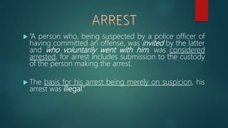  “A person who, being suspected by a police officer of
having committed an offense, was invited by the latter
and who voluntarily went with him, was considered
arrested, for arrest includes submission to the custody
of the person making the arrest.
 The basis for his arrest being merely on suspicion, his
arrest was illegal.”
 