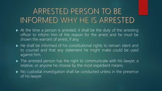  At the time a person is arrested, it shall be the duty of the arresting
officer to inform him of the reason for the arrest and he must be
shown the warrant of arrest, if any.
 He shall be informed of his constitutional rights to remain silent and
to counsel and that any statement he might make could be used
against him.
 The arrested person has the right to communicate with his lawyer, a
relative, or anyone he choose by the most expedient means.
 No custodial investigation shall be conducted unless in the presence
of his lawyer.
 