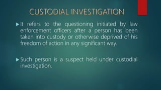  It refers to the questioning initiated by law
enforcement officers after a person has been
taken into custody or otherwise deprived of his
freedom of action in any significant way.
 Such person is a suspect held under custodial
investigation.
 
