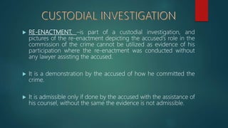  RE-ENACTMENT. –is part of a custodial investigation, and
pictures of the re-enactment depicting the accused’s role in the
commission of the crime cannot be utilized as evidence of his
participation where the re-enactment was conducted without
any lawyer assisting the accused.
 It is a demonstration by the accused of how he committed the
crime.
 It is admissible only if done by the accused with the assistance of
his counsel, without the same the evidence is not admissible.
 