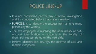  It is not considered part of any custodial investigation
and it is conducted before that stage is reached.
 PURPOSE: is to identify the suspect from among many
persons by the witness.
 The test employed in resolving the admissibility of out-
of-court identification of suspects is the totality of
circumstances test stated on the next slide.
 Positive identification destroys the defense of alibi and
renders it impotent.
 