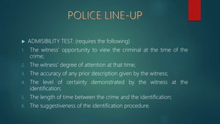  ADMISIBILITY TEST: (requires the following)
1. The witness’ opportunity to view the criminal at the time of the
crime;
2. The witness’ degree of attention at that time;
3. The accuracy of any prior description given by the witness;
4. The level of certainty demonstrated by the witness at the
identification;
5. The length of time between the crime and the identification;
6. The suggestiveness of the identification procedure.
 