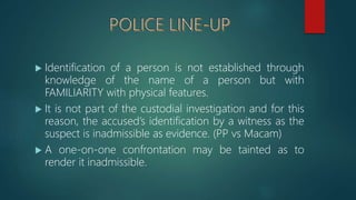 Identification of a person is not established through
knowledge of the name of a person but with
FAMILIARITY with physical features.
 It is not part of the custodial investigation and for this
reason, the accused’s identification by a witness as the
suspect is inadmissible as evidence. (PP vs Macam)
 A one-on-one confrontation may be tainted as to
render it inadmissible.
 