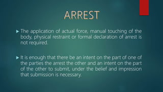  The application of actual force, manual touching of the
body, physical restraint or formal declaration of arrest is
not required.
 It is enough that there be an intent on the part of one of
the parties the arrest the other and an intent on the part
of the other to submit, under the belief and impression
that submission is necessary.
 