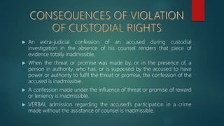  An extra-judicial confession of an accused during custodial
investigation in the absence of his counsel renders that piece of
evidence totally inadmissible.
 When the threat or promise was made by, or in the presence of, a
person in authority, who has, or is supposed by the accused to have
power or authority to fulfil the threat or promise, the confession of the
accused is inadmissible.
 A confession made under the influence of threat or promise of reward
or leniency is inadmissible.
 VERBAL admission regarding the accused’s participation in a crime
made without the assistance of counsel is inadmissible.
 