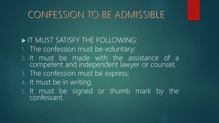 IT MUST SATISFY THE FOLLOWING:
1. The confession must be voluntary;
2. It must be made with the assistance of a
competent and independent lawyer or counsel;
3. The confession must be express;
4. It must be in writing.
5. It must be signed or thumb mark by the
confessant.
 