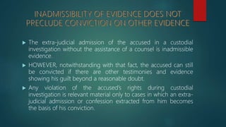  The extra-judicial admission of the accused in a custodial
investigation without the assistance of a counsel is inadmissible
evidence.
 HOWEVER, notwithstanding with that fact, the accused can still
be convicted if there are other testimonies and evidence
showing his guilt beyond a reasonable doubt.
 Any violation of the accused’s rights during custodial
investigation is relevant material only to cases in which an extra-
judicial admission or confession extracted from him becomes
the basis of his conviction.
 
