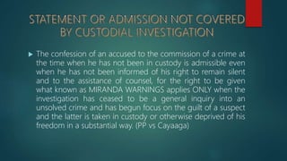  The confession of an accused to the commission of a crime at
the time when he has not been in custody is admissible even
when he has not been informed of his right to remain silent
and to the assistance of counsel, for the right to be given
what known as MIRANDA WARNINGS applies ONLY when the
investigation has ceased to be a general inquiry into an
unsolved crime and has begun focus on the guilt of a suspect
and the latter is taken in custody or otherwise deprived of his
freedom in a substantial way. (PP vs Cayaaga)
 