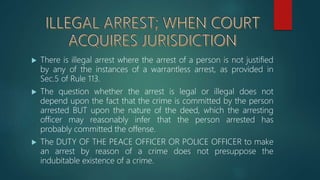  There is illegal arrest where the arrest of a person is not justified
by any of the instances of a warrantless arrest, as provided in
Sec.5 of Rule 113.
 The question whether the arrest is legal or illegal does not
depend upon the fact that the crime is committed by the person
arrested BUT upon the nature of the deed, which the arresting
officer may reasonably infer that the person arrested has
probably committed the offense.
 The DUTY OF THE PEACE OFFICER OR POLICE OFFICER to make
an arrest by reason of a crime does not presuppose the
indubitable existence of a crime.
 