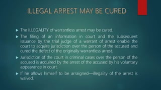  The ILLEGALITY of warrantless arrest may be cured.
 The filing of an information in court and the subsequent
issuance by the trial judge of a warrant of arrest enable the
court to acquire jurisdiction over the person of the accused and
cured the defect of the originally warrantless arrest.
 Jurisdiction of the court in criminal cases over the person of the
accused is acquired by the arrest of the accused by his voluntary
appearance in court.
 If he allows himself to be arraigned—illegality of the arrest is
waived.
 
