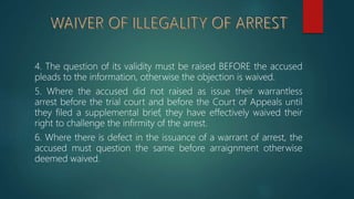 4. The question of its validity must be raised BEFORE the accused
pleads to the information, otherwise the objection is waived.
5. Where the accused did not raised as issue their warrantless
arrest before the trial court and before the Court of Appeals until
they filed a supplemental brief, they have effectively waived their
right to challenge the infirmity of the arrest.
6. Where there is defect in the issuance of a warrant of arrest, the
accused must question the same before arraignment otherwise
deemed waived.
 