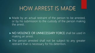  Made by an actual restraint of the person to be arrested,
or by his submission to the custody of the person making
the arrest.
 NO VIOLENCE OR UNNECESSARY FORCE shall be used in
making an arrest.
 The person arrested shall not be subject to any greater
restraint than is necessary for his detention.
 