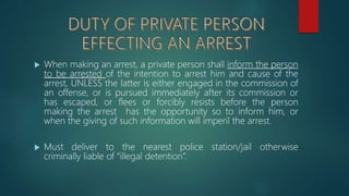  When making an arrest, a private person shall inform the person
to be arrested of the intention to arrest him and cause of the
arrest, UNLESS the latter is either engaged in the commission of
an offense, or is pursued immediately after its commission or
has escaped, or flees or forcibly resists before the person
making the arrest has the opportunity so to inform him, or
when the giving of such information will imperil the arrest.
 Must deliver to the nearest police station/jail otherwise
criminally liable of “illegal detention”.
 