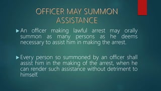  An officer making lawful arrest may orally
summon as many persons as he deems
necessary to assist him in making the arrest.
 Every person so summoned by an officer shall
assist him in the making of the arrest, when he
can render such assistance without detriment to
himself.
 