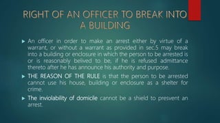  An officer in order to make an arrest either by virtue of a
warrant, or without a warrant as provided in sec.5 may break
into a building or enclosure in which the person to be arrested is
or is reasonably belived to be, if he is refused admittance
thereto after he has announce his authority and purpose.
 THE REASON OF THE RULE is that the person to be arrested
cannot use his house, building or enclosure as a shelter for
crime.
 The inviolability of domicile cannot be a shield to presvent an
arrest.
 