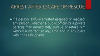  If a person lawfully arrested escaped or rescued,
any person (whether a public officer or a private
person) may immediately pursue or retake him
without a warrant at any time and in any place
within the Philippines.
 