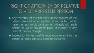  Any member of the bar shall, at the request of the
person arrested or of another acting in his behalf,
have the right to visit and confer privately with such
person, in jail or any other place of custody at any
hour of the day or night.
 Subject to the reasonable regulation, relative to the
person arrested can also exercise the same.
 