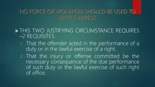  THIS TWO JUSTIFYING CIRCUMSTANCE REQUIRES
–2 REQUISITES:
1. That the offender acted in the performance of a
duty or in the lawful exercise of a right.
2. That the injury or offense committed be the
necessary consequence of the due performance
of such duty or the lawful exercise of such right
of office.
 