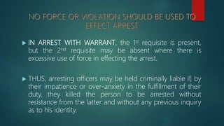  IN ARREST WITH WARRANT, the 1st requisite is present,
but the 2nd requisite may be absent where there is
excessive use of force in effecting the arrest.
 THUS, arresting officers may be held criminally liable if, by
their impatience or over-anxiety in the fulfillment of their
duty, they killed the person to be arrested without
resistance from the latter and without any previous inquiry
as to his identity.
 