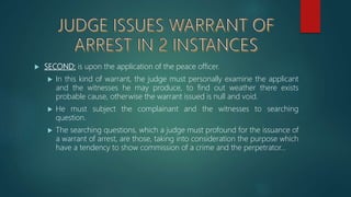  SECOND: is upon the application of the peace officer.
 In this kind of warrant, the judge must personally examine the applicant
and the witnesses he may produce, to find out weather there exists
probable cause, otherwise the warrant issued is null and void.
 He must subject the complainant and the witnesses to searching
question.
 The searching questions, which a judge must profound for the issuance of
a warrant of arrest, are those, taking into consideration the purpose which
have a tendency to show commission of a crime and the perpetrator…
 