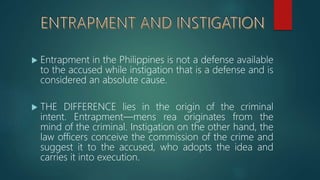  Entrapment in the Philippines is not a defense available
to the accused while instigation that is a defense and is
considered an absolute cause.
 THE DIFFERENCE lies in the origin of the criminal
intent. Entrapment—mens rea originates from the
mind of the criminal. Instigation on the other hand, the
law officers conceive the commission of the crime and
suggest it to the accused, who adopts the idea and
carries it into execution.
 