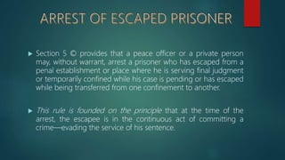  Section 5 © provides that a peace officer or a private person
may, without warrant, arrest a prisoner who has escaped from a
penal establishment or place where he is serving final judgment
or temporarily confined while his case is pending or has escaped
while being transferred from one confinement to another.
 This rule is founded on the principle that at the time of the
arrest, the escapee is in the continuous act of committing a
crime—evading the service of his sentence.
 