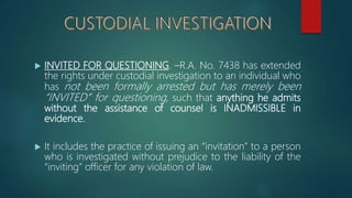  INVITED FOR QUESTIONING. –R.A. No. 7438 has extended
the rights under custodial investigation to an individual who
has not been formally arrested but has merely been
“INVITED” for questioning, such that anything he admits
without the assistance of counsel is INADMISSIBLE in
evidence.
 It includes the practice of issuing an “invitation” to a person
who is investigated without prejudice to the liability of the
“inviting” officer for any violation of law.
 