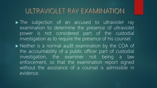  The subjection of an accused to ultraviolet ray
examination to determine the presence of ultraviolet
power is not considered part of the custodial
investigation as to require the presence of his counsel.
 Neither is a normal audit examination by the COA of
the accountability of a public officer part of custodial
investigation, the examiner not being a law
enforcement, so that the examination report signed
without the assistance of a counsel is admissible in
evidence.
 