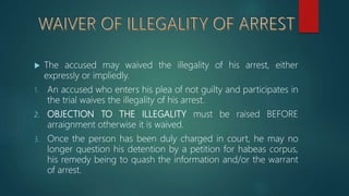  The accused may waived the illegality of his arrest, either
expressly or impliedly.
1. An accused who enters his plea of not guilty and participates in
the trial waives the illegality of his arrest.
2. OBJECTION TO THE ILLEGALITY must be raised BEFORE
arraignment otherwise it is waived.
3. Once the person has been duly charged in court, he may no
longer question his detention by a petition for habeas corpus,
his remedy being to quash the information and/or the warrant
of arrest.
 