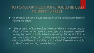  An arresting officer is never justified in using unnecessary force in
making the arrest.
 If the arresting officer employs violence which is unnecessary to
effect the arrest or to prevent the escape of the person arrested,
he may be held criminally liable for resulting offense, UNLESS he
can show the justifying circumstance precluding “any person who
acts in the fulfillment of a duty or in the lawful exercise of a right
or office” from incurring criminal liability.
 