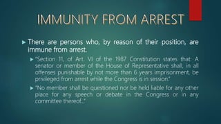  There are persons who, by reason of their position, are
immune from arrest.
 “Section 11, of Art. VI of the 1987 Constitution states that: A
senator or member of the House of Representative shall, in all
offenses punishable by not more than 6 years imprisonment, be
privileged from arrest while the Congress is in session.”
 “No member shall be questioned nor be held liable for any other
place for any speech or debate in the Congress or in any
committee thereof…”
 