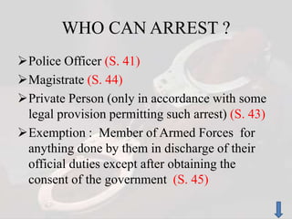 WHO CAN ARREST ?
Police Officer (S. 41)
Magistrate (S. 44)
Private Person (only in accordance with some
legal provision permitting such arrest) (S. 43)
Exemption : Member of Armed Forces for
anything done by them in discharge of their
official duties except after obtaining the
consent of the government (S. 45)
 